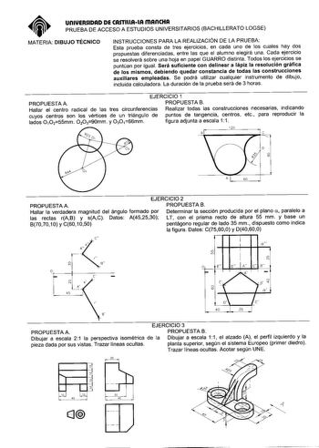 un1UERSIDAD DE CASTIUAlA mAnCHA PRUEBA DE ACCESO A ESTUDIOS UNIVERSITARIOS BACHILLERATO LOGSE MATERIA DIBUJO TÉCNICO INSTRUCCIONES PARA LA REALIZACIÓN DE LA PRUEBA Esta prueba consta de tres ejercicios en cada uno de los cuales hay dos propuestas diferenciadas entre las que el alumno elegirá una Cada ejercicio se resolverá sobre una hoja en papel GUARRO distinta Todos los ejercicios se puntúan por igual Será suficiente con delinear a lápiz la resolución gráfica de los mismos debiendo quedar con…