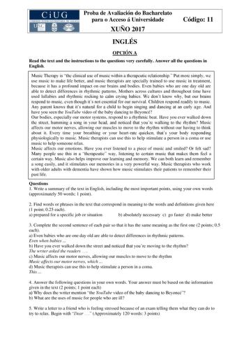 Proba de Avaliación do Bacharelato para o Acceso á Universidade XUÑO 2017 Código 11 INGLÉS OPCIÓN A Read the text and the instructions to the questions very carefully Answer all the questions in English Music Therapy is the clinical use of music within a therapeutic relationship Put more simply we use music to make life better and music therapists are specially trained to use music in treatment because it has a profound impact on our brains and bodies Even babies who are one day old are able to…