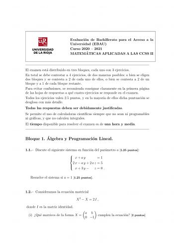 UNIVERSIDAD DE LA RIOJA Evaluacion de Bachillerato para el Acceso a la Universidad EBAU Curso 2020  2021 MATEMA TICAS APLICADAS A LAS CCSS II El examen esta distribuido en tres bloques cada uno con 3 ejercicios En total se debe contestar a 4 ejercicios de dos maneras posibles o bien se eligen dos bloques y se contesta a 2 de cada uno de ellos o bien se contesta a 2 de un bloque y a 1 de cada bloque restante Para evitar confusiones se recomienda consignar claramente en la primera pagina de las h…