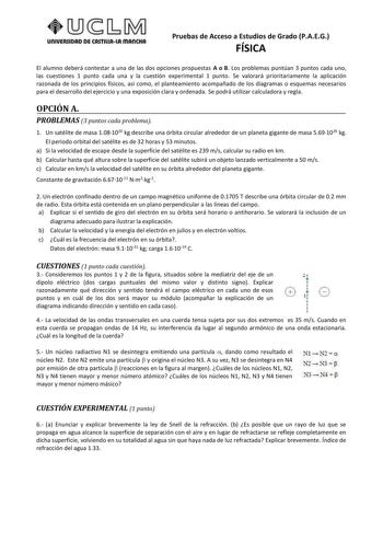 UnlVERSIDRD DE ASTlllAlA mAnCNA Pruebas de Acceso a Estudios de Grado PAEG FÍSICA El alumno deberá contestar a una de las dos opciones propuestas A o B Los problemas puntúan 3 puntos cada uno las cuestiones 1 punto cada una y la cuestión experimental 1 punto Se valorará prioritariamente la aplicación razonada de los principios físicos así como el planteamiento acompañado de los diagramas o esquemas necesarios para el desarrollo del ejercicio y una exposición clara y ordenada Se podrá utilizar c…