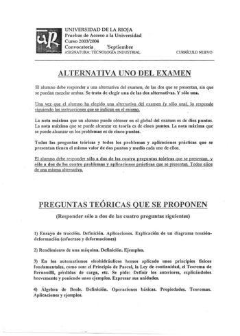 UNIVERSIDAD DE LA RIOJA Pruebas de Acceso a la Universidad Curso 20032004 Convocatoria  Septiembre ASIGNATURA TÉCNOLOGfA INDUSTRIAL CURRlCULO NUEVO ALTERNATIVA UNO DEL EXAMEN El alumno debe responder a una alternativa del examen de las dos que se presentan sin que se puedan mezclar ambas Se trata de elegir una de las dos alternativas Y sólo una Una vez que el alumno ha elegido una alternativa del examen y sólo una lo responde siguiendo las instrucciones que se indican en el mismo La nota máxima…