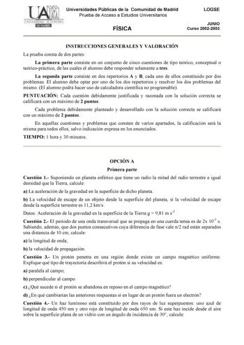 Universidades Públicas de la Comunidad de Madrid Prueba de Acceso a Estudios Universitarios FÍSICA LOGSE JUNIO Curso 20022003 INSTRUCCIONES GENERALES Y VALORACIÓN La prueba consta de dos partes La primera parte consiste en un conjunto de cinco cuestiones de tipo teórico conceptual o teóricopráctico de las cuales el alumno debe responder solamente a tres La segunda parte consiste en dos repertorios A y B cada uno de ellos constituido por dos problemas El alumno debe optar por uno de los dos repe…