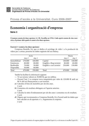 Districte Universitari de Catalunya Generalitat de Catailunya Consell lnterunirversitari de Catalunya 1 Organtzació de Proves dAccés a la Universitat Proves d accés a la Universitat Curs 20062007 Economia i organització dempresa Srie 3 Lexamen consta de dues opcions A i B Escolliune UNA Cada opció consta de cinc exercicis el primer dels quals és comú a les dues opcions Exercici 1 comú a les dues opcions Lempresa Rostolls SA que es dedica al reciclatge de vidre i a la producció de vidres per a c…