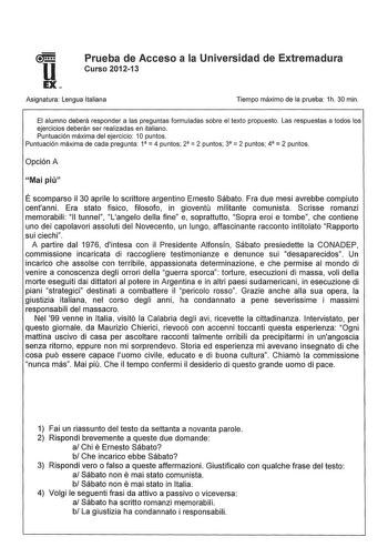 u EX Prueba de Acceso a la Universidad de Extremadura Curso 201213 Asignatura Lengua Italiana Tiempo máximo de la prueba 1h 30 min El alumno deberá responder a las preguntas formuladas sobre el texto propuesto Las respuestas a todos los ejercicios deberán ser realizadas en italiano Puntuación máxima del ejercicio 1O puntos Puntuación máxima de cada pregunta 1  4 puntos 2  2 puntos 3  2 puntos 4  2 puntos Opción A Mai piu É scomparso il 30 aprile lo scrittore argentino Ernesto Sábato Fra due mes…