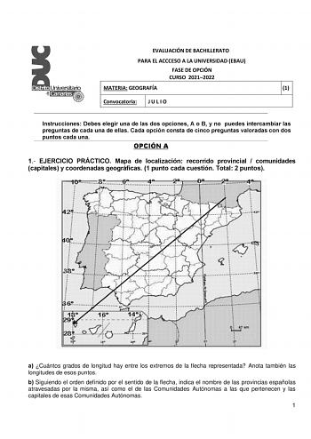 EVALUACIÓN DE BACHILLERATO PARA EL ACCCESO A LA UNIVERSIDAD EBAU FASE DE OPCIÓN CURSO 20212022 MATERIA GEOGRAFÍA 1 Convocatoria J U L I O Instrucciones Debes elegir una de las dos opciones A o B y no puedes intercambiar las preguntas de cada una de ellas Cada opción consta de cinco preguntas valoradas con dos puntos cada una OPCIÓN A 1 EJERCICIO PRÁCTICO Mapa de localización recorrido provincial  comunidades capitales y coordenadas geográficas 1 punto cada cuestión Total 2 puntos a Cuántos grad…