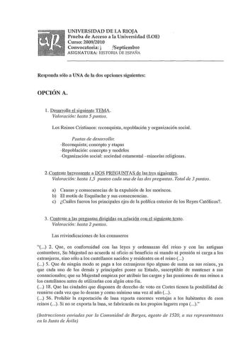 UNIVERSIDAD DE LA RIOJA Prueba de Acceso a la Universidad LOE Curso 20092010 Convocatoria j Septiembre ASIGNATURA HISTORIA DE ESPAÑA Responda sólo a UNA de la dos opciones siguientes OPCIÓN A 1 Desarrolle el siguiente TEMA Valoración hasta 5 puntos Los Reinos Cristianos reconquista repoblación y organización social Pautas de desarrollo Reconquista concepto y etapas Repoblación concepto y modelos Organización social sociedad estamental minorías religiosas 2Conteste brevemente a DOS PREGUNTAS de …