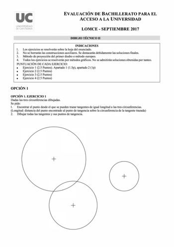 uc UNIVERSIDAD DE CANTABRIA EVALUACIÓN DE BACHILLERATO PARA EL ACCESO A LA UNIVERSIDAD LOMCE  SEPTIEMBRE 2017 DIBUJO TÉCNICO 11 INDICACIONES l Los ejercicios se resolverán sobre la hoja del enunciado 2 No se borrarán las construcciones auxiliares Se destacarán debidamente las soluciones finales 3 Método de proyección del primer diedro o método europeo 4 Todos los ejercicios se resolverán por métodos gráficos No se admitirán soluciones obtenidas por tanteo PUNTUACIÓN DE CADA EJERCICIO  Ejercicio…