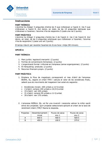 Economia de lEmpresa Model 3 Instruccions PART TERICA Lalumne ha delegir 3 preguntes dentre les 5 que sofereixen a lopció A i les 5 que sofereixen a lopció B Així doncs en total de les 10 preguntes teriques que sofereixen a lexamen lalumne nha de respondre 3 cada una val 2 punts PART PRCTICA Lalumne ha delegir 2 preguntes dentre les 2 de lopció A i les 2 de lopció B Així doncs en total de les 4 preguntes prctiques que sofereixen a lexamen lalumne nha de respondre 2 cada una val 2 punts El temps…