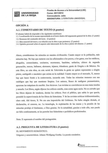 UNIVERSIDAD DE LA RIOJA Prueba de Acceso a la Universidad LOE Curso 2011 2012 Convocatoria Julio ASIGNATURA LITERATURA UNIVERSAL OPCIÓN A A1 COMENTARIO DE TEXTO 6 puntos El alumno habrá de responder a las siguientes cuestiones 11 Localización de la escena representada en el texto dentro del argumento general de la obra 1 punto 12 Resumen del contenido del texto 2 puntos 13 Idea esencial del texto y su relación con la obra a que pertenece 2 puntos 14 Opinión personal sobre el aspecto más interes…