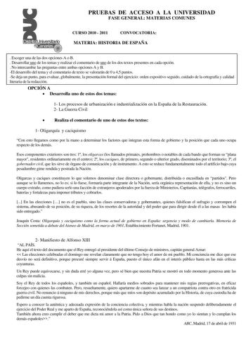 PRUEBAS DE ACCESO A LA UNIVERSIDAD FASE GENERAL MATERIAS COMUNES CURSO 2010  2011 CONVOCATORIA MATERIA HISTORIA DE ESPAÑA  Escoger una de las dos opciones A o B  Desarrollar uno de los temas y realizar el comentario de uno de los dos textos presentes en cada opción  No intercambie las preguntas entre ambas opciones A y B El desarrollo del tema y el comentario de texto se valorarán de 0 a 45 puntos Se deja un punto para evaluar globalmente la presentación formal del ejercicio orden expositivo se…