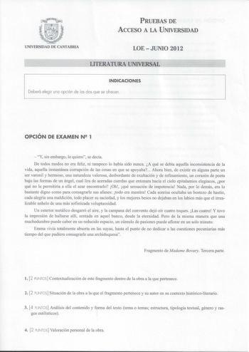 PRUEBAS DE ACCESO A LA UNIVERSIDAD UNIVERSIDAD DE CANTABRIA LOE  JUNIO 2012 LITERATURA UNIVERSAL              INDICACIONES Deberá elegir una opción de las dos que se ofrecen OPCIÓN DE EXAMEN N2 1  Y sin embargo le quiero se decía De todos modos no era feliz ni tampoco lo había sido nunca A qué se debía aquella inconsistencia de la vida aquella instantánea corrupción de las cosas en que se apoyaba Ahora bien de existir en alguna parte un ser varonil y hermoso una naturaleza valerosa desbordante …