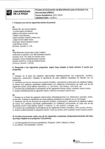 UNIVERSIDAD DE LA RIOJA Prueba de Evaluación de Bachillerato para el Acceso a la Universidad EBAU Curso Académico 20172018 ASIGNATURA LATN 11 l Traduzca uno de los siguientes textos 4 puntos A Beatus ille qui procul negotiis ut prisca gens mortalium paterna rura bubus exercet suis solutus omni faenare neque excitatur classico miles truci neque horre iratum mare forumque vital et superba civium potentiorum limina Horacio Epodon 2 18 B Talia flammato secum dea carde volutans nimborum in patriam l…