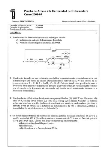 u EX Prueba de Acceso a la Universidad de Extremadura Curso 200809 Asignatura ELECTROTECNIA Tiempo máximo de la prueba 1 hora y 30 minutos Puntuación máxima de la prueba Puntuación de cada cuestión Conteste a una de las dos opciones 10 puntos 25 puntos OPCIÓN A 3 l Para la conexión de resistencias mostrada en la figura calcule a Indicación de cada uno de los aparatos de medida b Potencia consumida por la resistencia de 200 n  400V I SQ 15Q a A b 200 Q 100 Q d e 75 Q V2 2 Un circuito formado por…