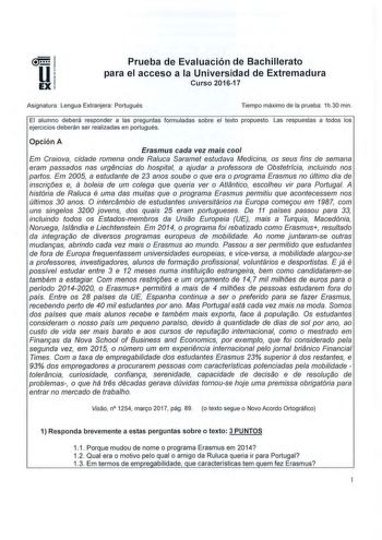 Prueba de Evaluación de Bachillerato para el acceso a la Universidad de Extremadura Curso 201617 Asignatura Lengua Extranjera Portugués Tiempo máximo de la prueba 1h 30 min El alumno deberá responder a las preguntas formuladas sobre el texto propuesto Las respuestas a todos los ejercicios deberán ser realizadas en portugués Opción A Erasmus cada vez mais cool Em Craiova cidade romena onde Raluca Saramet estudava Medicina os seus fins de semana eram passados nas urgencias do hospital a ajudar a …