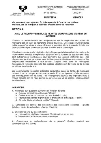 Universidad del País Vasco Euskal Herriko Un ibert si tatea UNIBERTSITATERA SARTZEKO PROBAK 2011ko UZTAILA FRANTSESA PRUEBAS DE ACCESO A LA UNIVERSIDAD JULIO 2011 FRANCÉS Cet examen a deux options Tu dois repondre  lune de ces options Noublie pas de marquer le code sur chaque feuille de lexamen OPTION A AVEC LE RECHAUFFEMENT LES PLANTES DE MONTAGNE MIGRENT EN ALTITUDE Limpact du rechauffement des températures sur la végétation des zones de montagne est un sujet de recherche encore tout neuf Une…