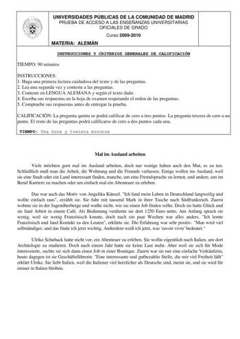 UNIVERSIDADES PÚBLICAS DE LA COMUNIDAD DE MADRID PRUEBA DE ACCESO A LAS ENSEÑANZAS UNIVERSITARIAS OFICIALES DE GRADO Curso 20092010 MATERIA ALEMÁN INSTRUCCIONES Y CRITERIOS GENERALES DE CALIFICACIÓN TIEMPO 90 minutos INSTRUCCIONES 1 Haga una primera lectura cuidadosa del texto y de las preguntas 2 Lea una segunda vez y conteste a las preguntas 3 Conteste en LENGUA ALEMANA y según el texto dado 4 Escriba sus respuestas en la hoja de examen respetando el orden de las preguntas 5 Compruebe sus res…