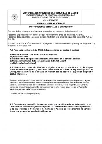 UNIVERSIDADES PÚBLICAS DE LA COMUNIDAD DE MADRID EVALUACIÓN PARA EL ACCESO A LAS ENSEÑANZAS UNIVERSITARIAS OFICIALES DE GRADO Curso 20222023 MATERIA ARTES ESCÉNICAS INSTRUCCIONES GENERALES Y CALIFICACIÓN Después de leer atentamente el examen responda a las preguntas de la siguiente forma  Responda una pregunta de 4 puntos a elegir indistintamente entre las preguntas A2 o B2  Responda dos preguntas de 3 puntos a elegir indistintamente entre las siguientes preguntas A1 B1 A3 B3 TIEMPO Y CALIFICAC…