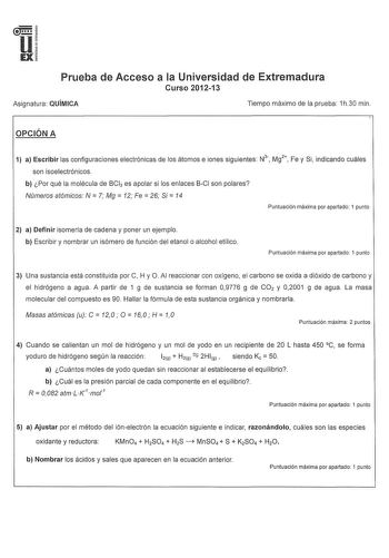 u EX Prueba de Acceso a la Universidad de Extremadura Curso 201213 Asignatura QUÍMICA Tiempo máximo de la prueba 1h30 min OPCIÓN A  1 a Escribir las configuraciones electrónicas de los átomos e iones siguientes N3 Mg2 Fe y Si indicando cuáles son isoelectrónicos b Por qué la molécula de BCl3 es apolar si los enlaces BCI son polares Números atómicos N  7 Mg  12 Fe  26 Si  14 Puntuación máxima por apartado 1 punto 2 a Definir isomería de cadena y poner un ejemplo b Escribir y nombrar un isómero d…