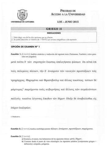 PRUEBAS DE ACCESO A LA UNIVERSIDAD UNIVFRSIDAD DE CANTABRIA LOE  JUNIO 2015 GRIEGO 11 INDICACIONES 1 Debe elegir una de las dos opciones que se ofrecen  2  Se podrá descontar un máximo de 1 PUNTO por errores ortográficos o de expresión  OPCIÓN DE EXAMEN N 1 Cuestión 1 6 PUNTOS Análisis sintáctico y traducción del siguiente texto Terámenes Trasibulo y otros generales son juzgados iouc noAEouc nAÉOLEV 111v Ó avaQEOLV iv vauayv ngooiáaLEV iotc l Predicativo Cuestión 2 2 PUNTOS Analiza morfológicam…