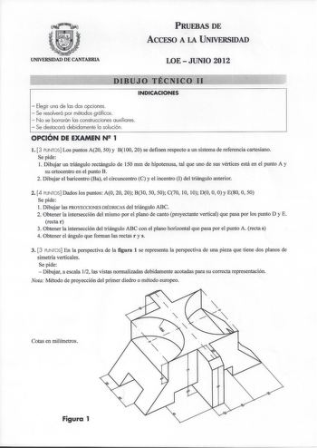 PRUEBAS DE ACCFSO A LA UNIVERSIDAD UNIVERSIDAD DE CANTABRIA LOEJUNIO 2012 DIBUJO TÉClCOII       INDICACIONES  Elegir una de las dos opciones  Se resolverá por métodos gráficos  No se borrarán las construcciones auxiliares  Se destacará debidamente la solución OPCIÓN DE EXAMEN N 1 l 3 PUNTOS Los puntos A20 50 y Bl00 20 se definen respecto a un sistema de referencia cartesiano Se pide 1 Dibujar un triángulo rectángulo de 150 mm de hipotenusa tal que uno de sus vértices está en el punto A y su ort…