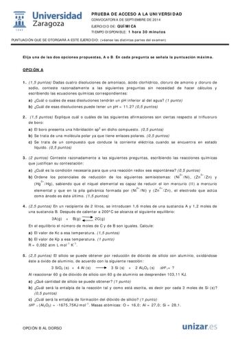  Universidad fil Zaragoza 1S42 PRUEBA DE ACCESO A LA UNIVERSIDAD CONVOCATORIA DE SEPTIEMBRE DE 2014 EJERCICIO DE QUÍMICA TIEMPO DISPONIBLE 1 hora 30 minutos PUNTUACIÓN QUE SE OTORGARÁ A ESTE EJERCICIO véanse las distintas partes del examen Elija una de las dos opciones propuestas A o B En cada pregunta se señala la puntuación máxima OPCIÓN A 1 15 puntos Dadas cuatro disoluciones de amoniaco ácido clorhídrico cloruro de amonio y cloruro de sodio conteste razonadamente a las siguientes preguntas …