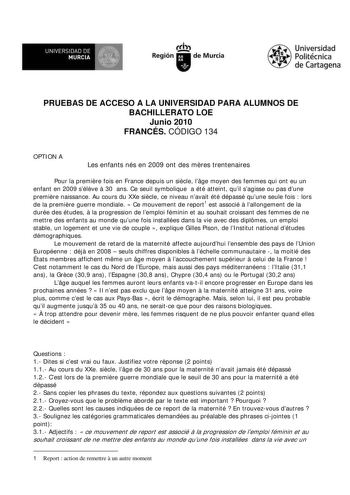 UNIVERSIDAD DE r  MURCIA  Ih Región de Murcia Universidad Politécnica de Cartagena PRUEBAS DE ACCESO A LA UNIVERSIDAD PARA ALUMNOS DE BACHILLERATO LOE Junio 2010 FRANCÉS CÓDIGO 134 OPTION A Les enfants nés en 2009 ont des mres trentenaires Pour la premire fois en France depuis un sicle lge moyen des femmes qui ont eu un enfant en 2009 sélve  30 ans Ce seuil symbolique a été atteint quil sagisse ou pas dune premire naissance Au cours du XXe sicle ce niveau navait été dépassé quune seule fois  lo…