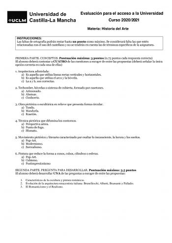 Evaluación para el acceso a la Universidad Curso 20202021 Materia Historia del Arte ARARTE INSTRUCCIONES Las faltas de ortografía podrán restar hasta un punto como máximo Se considerará falta las que estén relacionadas con el uso del castellano y no se tendrán en cuenta las de términos específicos de la asignatura PRIMERA PARTE CONCEPTOS Puntuación máxima 3 puntos 075 puntos cada respuesta correcta El alumno deberá contestar a CUATRO de las cuestiones a escoger de entre las propuestas deberá se…