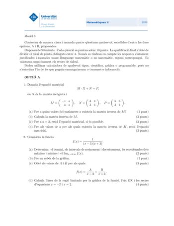 Model 3 Contestau de manera clara i raonada quatre questions qualssevol escollides dentre les dues opcions A i B proposades Disposau de 90 minuts Cada questio es puntua sobre 10 punts La qualicacio nal sobte de dividir el total de punts obtinguts entre 4 Nomes es tindran en compte les respostes clarament justicades i raonades usant llenguatge matematic o no matematic segons correspongui Es valoraran negativament els errors de calcul Podeu utilitzar calculadora de qualsevol tipus cientca graca o…