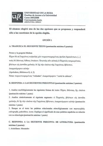 UNIVERSIDAD DE LA RIOJA Pruebas de Acceso a la Universidad Curso 20072008 Convocatoria Junio ASIGNATURA GRIEGO El alumno elegirá una de las dos opciones que se proponen y responderá sólo a las cuestiones de la opción elegida OPCIÓN 1 A TRADUZCA EL SIGUIENTE TEXTO puntuación máxima 5 puntos Perseo y la gorgona Medusa Etxov N ai foQyóvec Kecpaiac iv neQLeannQaivac cpoMat bQaKóvrwv  rouc bt ibóviac iL0ouc E7t0LOUV Emaiac ouv mhaic Ó TieQOEVc KOLwivaL J3iénwv de aanba XMKfv bL rjc c11v dKóva tfc fo…