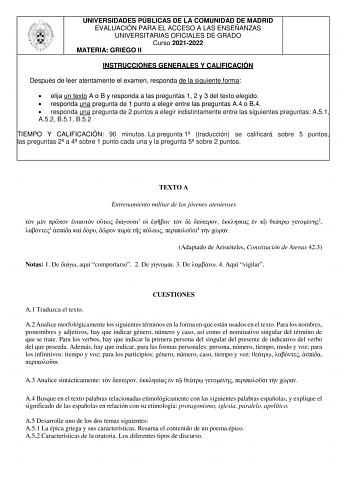 UNIVERSIDADES PÚBLICAS DE LA COMUNIDAD DE MADRID EVALUACIÓN PARA EL ACCESO A LAS ENSEÑANZAS UNIVERSITARIAS OFICIALES DE GRADO Curso 20212022 MATERIA GRIEGO II INSTRUCCIONES GENERALES Y CALIFICACIÓN Después de leer atentamente el examen responda de la siguiente forma  elija un texto A o B y responda a las preguntas 1 2 y 3 del texto elegido  responda una pregunta de 1 punto a elegir entre las preguntas A4 o B4  responda una pregunta de 2 puntos a elegir indistintamente entre las siguientes pregu…