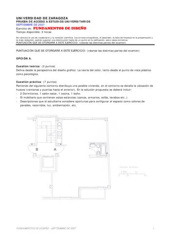 UNIVERSIDAD DE ZARAGOZA PRUEBA DE ACCESO A ESTUDIOS UNIVERSITARIOS SEPTIEMBRE DE 2007 Ejercicio de FUNDAMENTOS DE DISEÑO Tiempo disponible 3 horas Se valorará el uso de vocabulario y la notación científica Los errores ortográficos el desorden la falta de limpieza en la presentación y la mala redacción podrán suponer una disminución hasta de un punto en la calificación salvo casos extremos PUNTUACIÓN QUE SE OTORGARÁ A ESTE EJERCICIO véanse las distintas partes del examen PUNTUACIÓN QUE SE OTORGA…