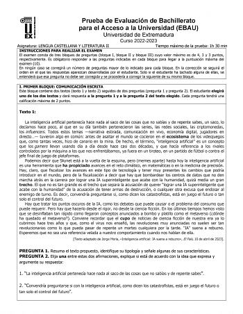 Prueba de Evaluación de Bachillerato para el Acceso a la Universidad EBAU Universidad de Extremadura Curso 20222023 Asignatura LENGUA CASTELLANA Y LITERATURA II Tiempo máximo de la prueba 1h 30 min INSTRUCCIONES PARA REALIZAR EL EXAMEN El examen consta de tres bloques de preguntas bloque I bloque II y bloque III cuyo valor máximo es de 4 3 y 3 puntos respectivamente Es obligatorio responder a las preguntas indicadas en cada bloque para llegar a la puntuación máxima del examen 10 En ningún caso …