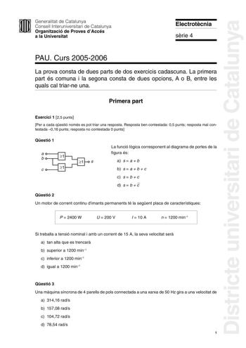 Districte universitari de Catalunya Generalitat de Catalunya Consell Interuniversitari de Catalunya Organització de Proves dAccés a la Universitat Electrotcnia srie 4 PAU Curs 20052006 La prova consta de dues parts de dos exercicis cadascuna La primera part és comuna i la segona consta de dues opcions A o B entre les quals cal triarne una Primera part Exercici 1 25 punts Per a cada qestió només es pot triar una resposta Resposta ben contestada 05 punts resposta mal contestada 016 punts resposta…