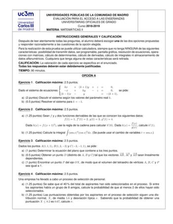 UNIVERSIDADES PU BLICAS DE LA COMUNIDAD DE MADRID EVALUACIO N PARA EL ACCESO A LAS ENSEN ANZAS UNIVERSITARIAS OFICIALES DE GRADO Curso 20182019 MATERIA MATEMA TICAS II INSTRUCCIONES GENERALES Y CALIFICACIO N Despue s de leer atentamente todas las preguntas el alumno debera escoger una de las dos opciones propuestas y responder razonadamente a las cuestiones de la opcio n elegida Para la realizacio n de esta prueba se puede utilizar calculadora siempre que no tenga NINGUNA de las siguientes cara…