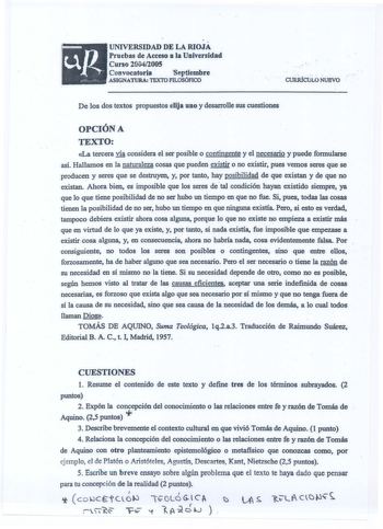 UNIVERSIDAD DE LA RIOJA Pruebas de Acceso a la Univenidad Cuno 20042005 Convocatoria  1Septiembre ASIGNATURA TEXTO FILOSÓFICO   CURiúctiLO ÑuÉvo De los cios textos propuestos elija uno y desarrolle sus cuestiones OPCIÓN A TEXTO La tercera vía considera el ser posible o contingente y el necesario y puede formularse así Hallamos en la naturaleza cosas que pueden existir o no existir pues vemos seres que se producen y seres que se destruyen y por tanto hay posibilidad de que existan y de que no ex…