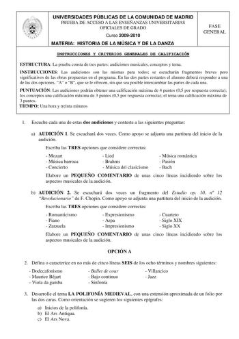 UNIVERSIDADES PÚBLICAS DE LA COMUNIDAD DE MADRID PRUEBA DE ACCESO A LAS ENSEÑANZAS UNIVERSITARIAS OFICIALES DE GRADO Curso 20092010 MATERIA HISTORIA DE LA MÚSICA Y DE LA DANZA FASE GENERAL INSTRUCCIONES Y CRITERIOS GENERALES DE CALIFICACIÓN ESTRUCTURA La prueba consta de tres partes audiciones musicales conceptos y tema INSTRUCCIONES Las audiciones son las mismas para todos se escucharán fragmentos breves pero significativos de las obras propuestas en el programa En las dos partes restantes el …