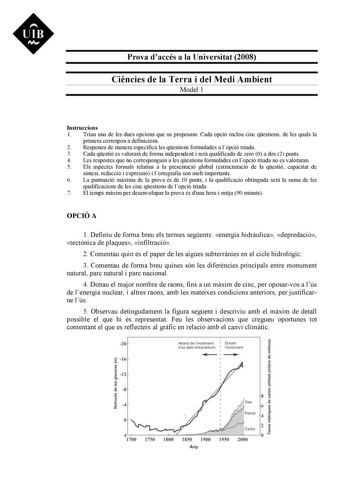 Prova daccés a la Universitat 2008 Cincies de la Terra i del Medi Ambient Model 1 Instruccions 1 Triau una de les dues opcions que us proposam Cada opció inclou cinc qestions de les quals la primera correspon a definicions 2 Responeu de manera específica les qestions formulades a lopció triada 3 Cada qestió es valorar de forma independent i ser qualificada de zero 0 a dos 2 punts 4 Les respostes que no corresponguin a les qestions formulades en lopció triada no es valoraran 5 Els aspectes forma…