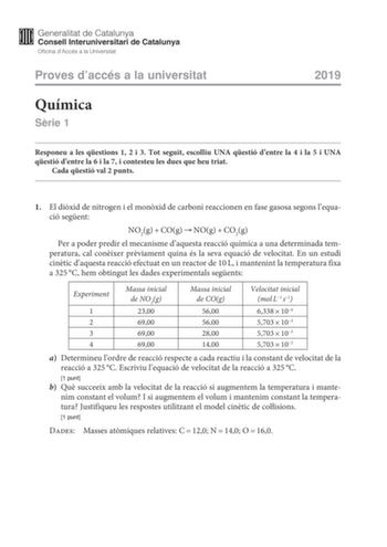 Proves daccés a la universitat Química Srie 1 2019 Responeu a les qestions 1 2 i 3 Tot seguit escolliu UNA qestió dentre la 4 i la 5 i UNA qestió dentre la 6 i la 7 i contesteu les dues que heu triat Cada qestió val 2 punts 1 El dixid de nitrogen i el monxid de carboni reaccionen en fase gasosa segons lequació segent NO2gCOgNOgCO2g  Per a poder predir el mecanisme daquesta reacció química a una determinada temperatura cal conixer prviament quina és la seva equació de velocitat En un estudi cint…