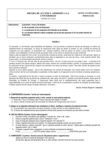 PRUEBA DE ACCESO Y ADMISIÓN A LA UNIVERSIDAD CURSO 20172018 LENGUA EXTRANJERA PORTUGUÉS Instrucciones a Duración 1 hora y 30 minutos b No se permite el uso de diccionario c La puntuación de las preguntas está indicada en las mismas d Los alumnos deberán realizar completas una de las dos opciones A o B sin poder mezclar las respuestas  OPO A Foi aprovada a 9 de fevereiro pela Assembleia da República a lei que permite a entrada de animais de estimao no interior dos estabelecimentos de restaurao O…