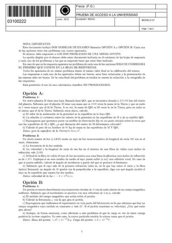 11 1111 1 111 11 1 11 11 1 11 03100222  Junio  2012 Física FG 1 PRUEBA DE ACCESO A LA UNIVERSIDAD 1 Duración 90min MODELO 01 Hoja 1 de 2 NOTA IMPORTANTE Este documento incluye DOS MODELOS DE EXAMEN llamados OPCIÓN A y OPCIÓN B Cada una de las opciones tiene dos problemas con cuatro apartados El alumno debe responder a LOS DOS PROBLEMAS DE UNA MISMA OPCIÓN La opción elegida por el alumno debe estar claramente indicada en el comienzo de las hojas de respuesta y cada uno de los problemas a los que…