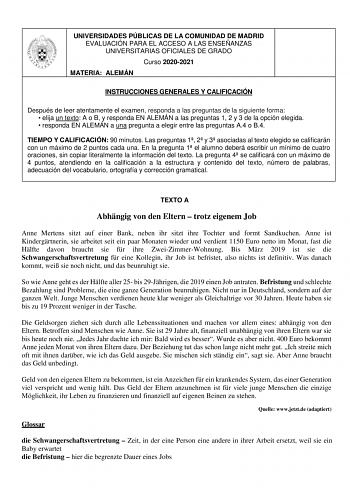 UNIVERSIDADES PÚBLICAS DE LA COMUNIDAD DE MADRID EVALUACIÓN PARA EL ACCESO A LAS ENSEÑANZAS UNIVERSITARIAS OFICIALES DE GRADO Curso 20202021 MATERIA ALEMÁN INSTRUCCIONES GENERALES Y CALIFICACIÓN Después de leer atentamente el examen responda a las preguntas de la siguiente forma  elija un texto A o B y responda EN ALEMÁN a las preguntas 1 2 y 3 de la opción elegida  responda EN ALEMÁN a una pregunta a elegir entre las preguntas A4 o B4 TIEMPO Y CALIFICACIÓN 90 minutos Las preguntas 1 2 y 3 asoc…