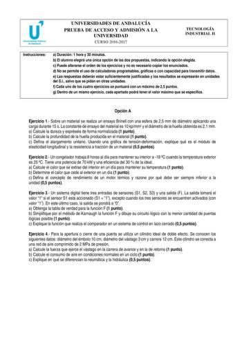 UNIVERSIDADES DE ANDALUCÍA PRUEBA DE ACCESO Y ADMISIÓN A LA UNIVERSIDAD CURSO 20162017 TECNOLOGÍA INDUSTRIAL II Instrucciones a Duración 1 hora y 30 minutos b El alumno elegirá una única opción de las dos propuestas indicando la opción elegida c Puede alterarse el orden de los ejercicios y no es necesario copiar los enunciados d No se permite el uso de calculadoras programables gráficas o con capacidad para transmitir datos e Las respuestas deberán estar suficientemente justificadas y los resul…