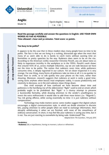 Universitat Prava daccés Convocatoria de les Illes Balears a la Univers itat 2016 Aferrau una etiqueta identificativa 999999999 de codi de barres Angles Model lA Opció elegida Nota la A B Nota 2a Nota 3a Read the passage carefully and answer the questions in English USE YOUR OWN WORDS AS FAR AS POSSIBLE Time allowed 1 hour and 30 minutes Total score 10 points Too busy to be polite e cu E ns  Acu oo QI  f  ns Uao uns AQI nas unnss  ns  a uo e C lt appears to be the case that in these modern days…