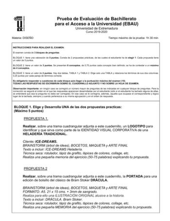 UNIV ERSIDAD DE EXTREMADURA Materia DISEÑO Prueba de Evaluación de Bachillerato para el Acceso a la Universidad EBAU Universidad de Extremadura Curso 20192020 Tiempo máximo de la prueba 1h 30 min INSTRUCCIONES PARA REALIZAR EL EXAMEN El examen consta de 3 bloques de preguntas BLOQUE 1 tiene una valoración de 5 puntos Consta de 2 propuestas prácticas de las cuales el estudiante ha de elegir 1 Cada propuesta tiene un valor de 5 puntos BLOQUE 2 tiene un valor de 3 puntos Se presentan 8 conceptos d…