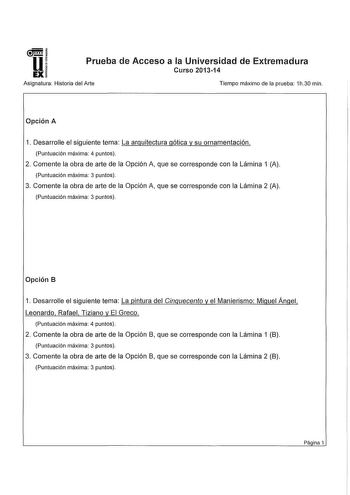 U 1  Prueba de Acceso a la Universidad de Extremadura EXi Asignatura Historia del Arte Tiempo máximo de la prueba 1h30 min Opción A 1 Desarrolle el siguiente tema La arquitectura gótica y su ornamentación Puntuación máxima 4 puntos 2 Comente la obra de arte de la Opción A que se corresponde con la Lámina 1 A Puntuación máxima 3 puntos 3 Comente la obra de arte de la Opción A que se corresponde con la Lámina 2 A Puntuación máxima 3 puntos Opción B 1 Desarrolle el siguiente tema La pintura del Ci…