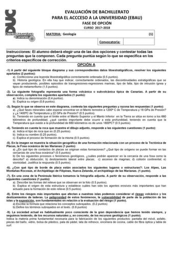 EVALUACIÓN DE BACHILLERATO PARA EL ACCCESO A LA UNIVERSIDAD EBAU FASE DE OPCIÓN CURSO 20172018 MATERIA Geología 1 Convocatoria Instrucciones El alumno deberá elegir una de las dos opciones y contestar todas las preguntas que la componen Cada pregunta puntúa según lo que se especifica en los criterios específicos de corrección OPCIÓN A 1 A partir del siguiente bloque diagrama y sus correspondientes datos litoestratigráficos resolver los siguientes apartados 2 puntos a Confecciona una leyenda lit…