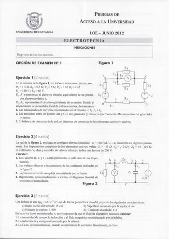 PRUEBAS DE ACCESO A LA UNIVERSIDAD UNIVERSIDAD DE CANTABRIA Elegir una de las dos opciones LOEJUNIO 2012 ELECTROTECNIA INDICACIONES OPCIÓN DE EXAMEN N2 1 Figura 1 Eiercicio 1 3 PUNTOS Il A En el circuito de la figura 1 excitado en corriente continua son R 1  15 Q R2  05 Q R3  6 Q R4  3 Q R 5  4 Q E 1 120VyE2 60V Ei R1 representan el eléctrico circuito equivalente de un genera E dor electromecánico y I Rs E2 R2 representan el circuito equivalente de un motor Siendo el amperímetro A un medidor id…