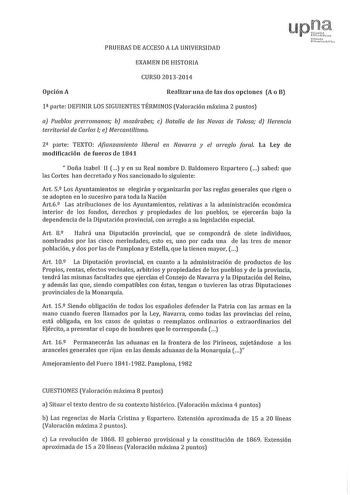 PRUEBAS DE ACCESO A LA UNIVERSIDAD EXAMEN DE HISTORIA CURSO 20132014 Opción A Realizar una de las dos opciones A o B 1 parte DEFINIR LOS SIGUIENTES TÉRMINOS Valoración máxima 2 puntos a Pueblos prerromanos b mozárabes e Batalla de las Navas de Toosa d Herencia territorial de Carlos l e Mercantilismo 2 parte TEXTO Afianzamiento liberal en Navarra y el arreglo foral La Ley de modificación ele fueros ele 1841  Doña Isabel 11 yen su Real nombre D Baldomero Espartero  sabed que las Cortes han decret…