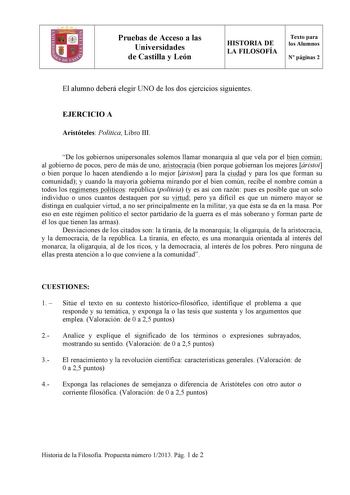 Pruebas de Acceso a las Universidades de Castilla y León HISTORIA DE LA FILOSOFÍA Texto para los Alumnos N páginas 2 El alumno deberá elegir UNO de los dos ejercicios siguientes EJERCICIO A Aristóteles Política Libro III De los gobiernos unipersonales solemos llamar monarquía al que vela por el bien común al gobierno de pocos pero de más de uno aristocracia bien porque gobiernan los mejores áristoi o bien porque lo hacen atendiendo a lo mejor áriston para la ciudad y para los que forman su comu…