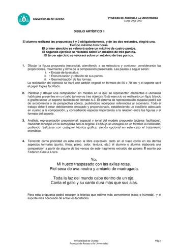 UNIVERSIDAD DE OVIEDO PRUEBAS DE ACCESO A LA UNIVERSIDAD Curso 20062007 DIBUJO ARTÍSTICO II El alumno realizará las propuestas 1 y 2 obligatoriamente y de las dos restantes elegirá una Tiempo máximo tres horas El primer ejercicio se valorará sobre un máximo de cuatro puntos El segundo ejercicio se valorará sobre un máximo de tres puntos El tercer ejercicio se valorará sobre un máximo de tres puntos 1 Dibujar la figura propuesta escayola atendiendo a su estructura y contorno considerando las pro…